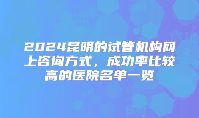 2024昆明的试管机构网上咨询方式,成功率比较高的医院名单一览
