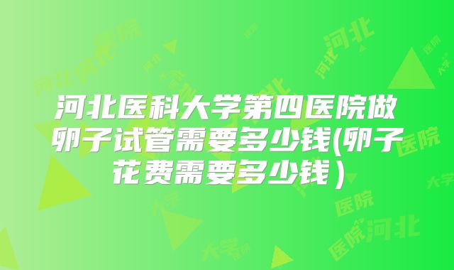 河北医科大学第四医院做卵子试管需要多少钱(卵子花费需要多少钱）