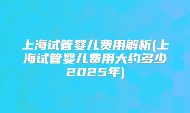 上海试管婴儿费用解析(上海试管婴儿费用大约多少2025年)