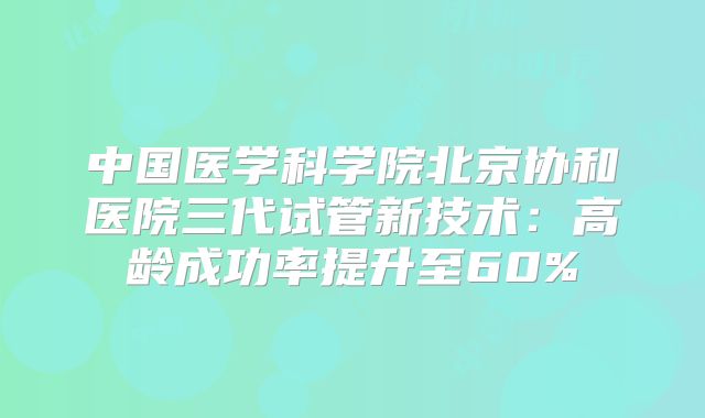 中国医学科学院北京协和医院三代试管新技术：高龄成功率提升至60%