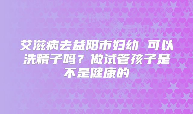 艾滋病去益阳市妇幼 可以洗精子吗？做试管孩子是不是健康的