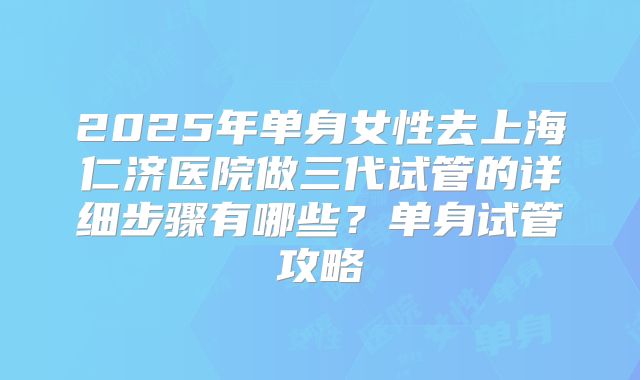 2025年单身女性去上海仁济医院做三代试管的详细步骤有哪些？单身试管攻略