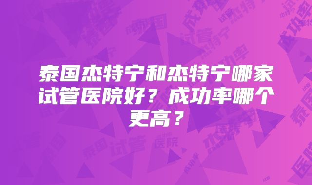 泰国杰特宁和杰特宁哪家试管医院好？成功率哪个更高？