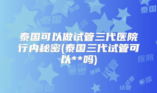 泰国可以做试管三代医院行内秘密(泰国三代试管可以**吗)