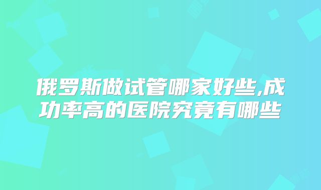 俄罗斯做试管哪家好些,成功率高的医院究竟有哪些