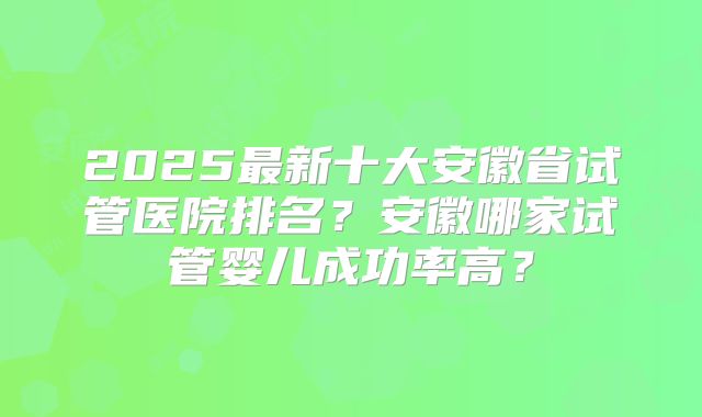 2025最新十大安徽省试管医院排名?安徽哪家试管婴儿成功率高?