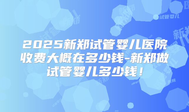 2025新郑试管婴儿医院收费大概在多少钱-新郑做试管婴儿多少钱！