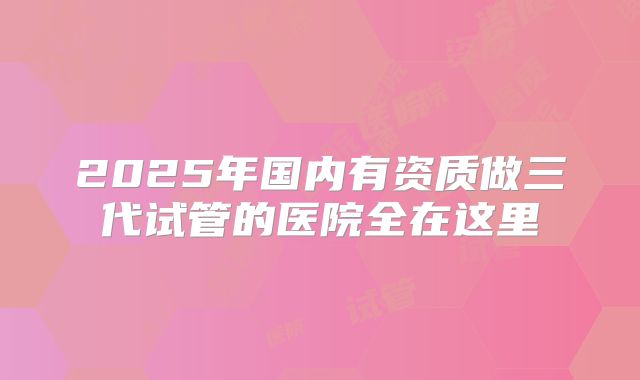 2025年国内有资质做三代试管的医院全在这里