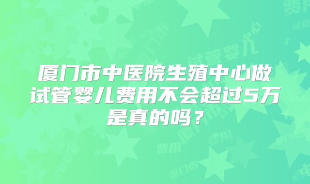 厦门市中医院生殖中心做试管婴儿费用不会超过5万是真的吗?
