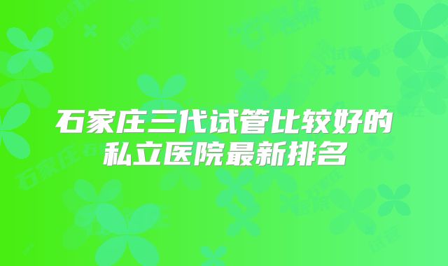 石家庄三代试管比较好的私立医院最新排名