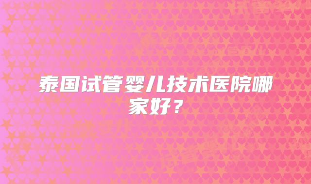 泰国试管婴儿技术医院哪家好？