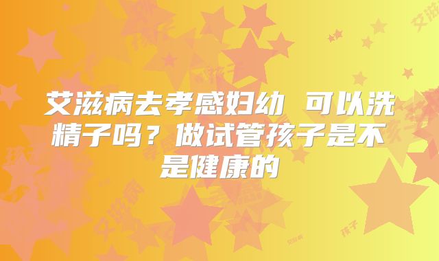 艾滋病去孝感妇幼 可以洗精子吗?做试管孩子是不是健康的