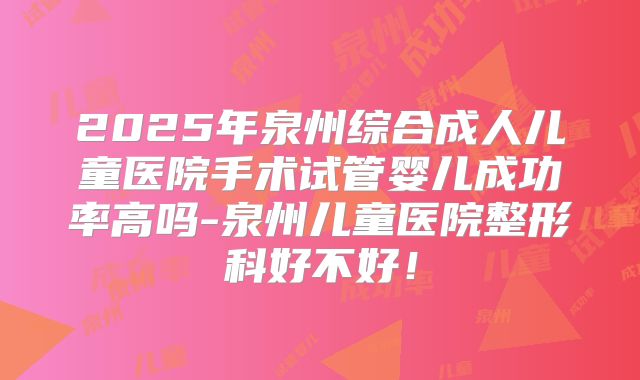 2025年泉州综合成人儿童医院手术试管婴儿成功率高吗-泉州儿童医院整形科好不好!