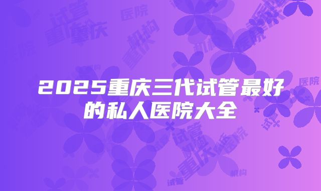 2025重庆三代试管最好的私人医院大全