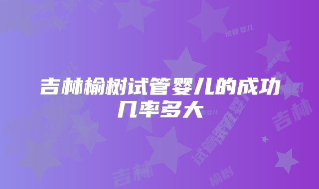 吉林榆树试管婴儿的成功几率多大
