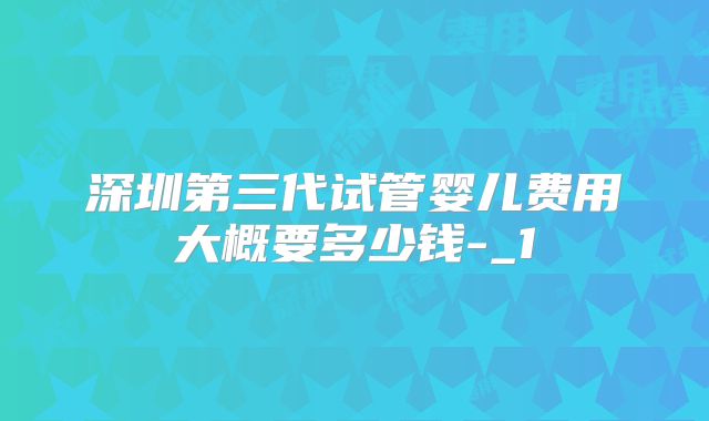 深圳第三代试管婴儿费用大概要多少钱-_1