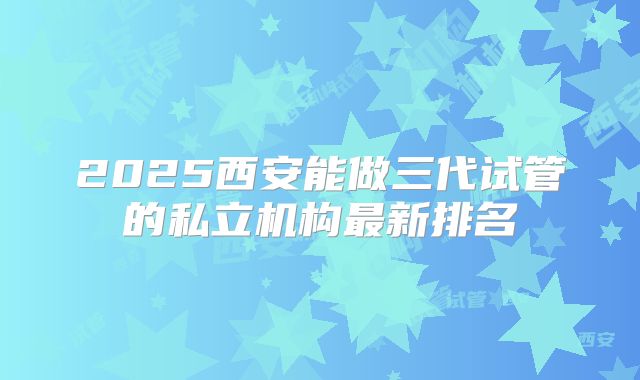 2025西安能做三代试管的私立机构最新排名
