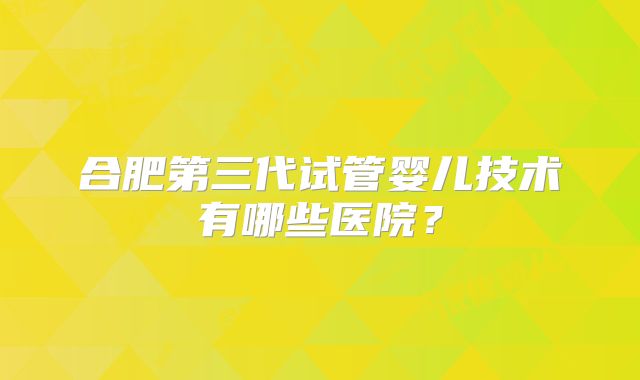 合肥第三代试管婴儿技术有哪些医院？