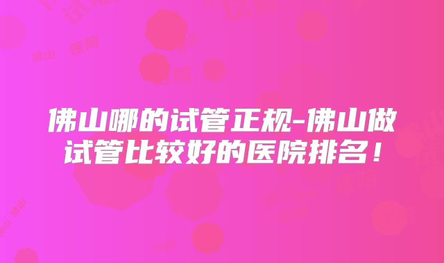 佛山哪的试管正规-佛山做试管比较好的医院排名！