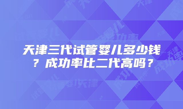天津三代试管婴儿多少钱？成功率比二代高吗？