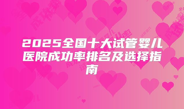 2025全国十大试管婴儿医院成功率排名及选择指南