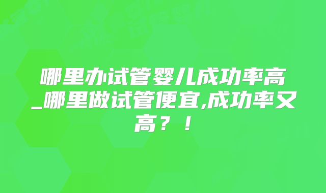 哪里办试管婴儿成功率高_哪里做试管便宜,成功率又高？！