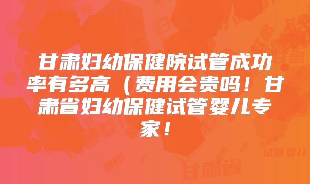 甘肃妇幼保健院试管成功率有多高(费用会贵吗!甘肃省妇幼保健试管婴儿专家!