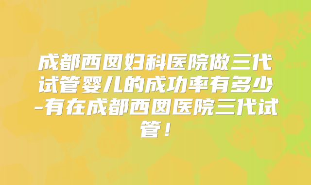 成都西囡妇科医院做三代试管婴儿的成功率有多少-有在成都西囡医院三代试管！