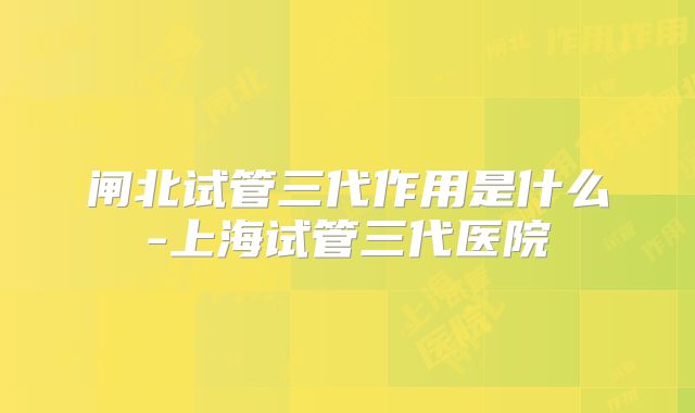 闸北试管三代作用是什么-上海试管三代医院