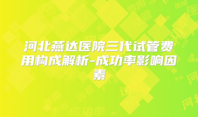 河北燕达医院三代试管费用构成解析-成功率影响因素