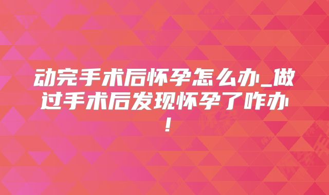 动完手术后怀孕怎么办_做过手术后发现怀孕了咋办!