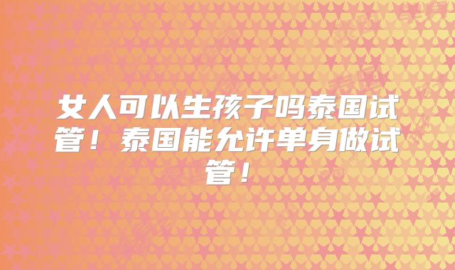 女人可以生孩子吗泰国试管！泰国能允许单身做试管！