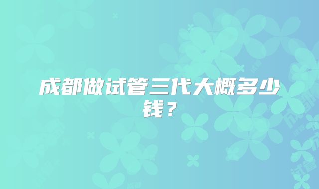 成都做试管三代大概多少钱？
