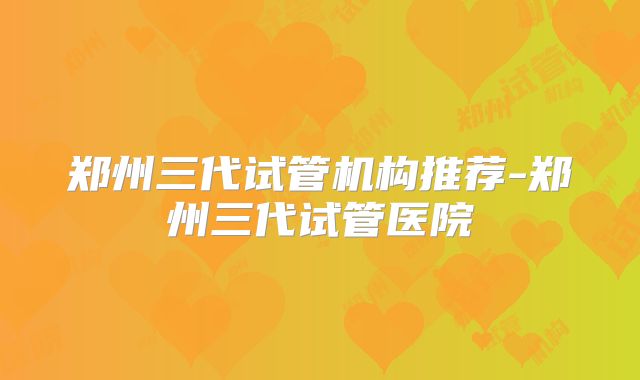 郑州三代试管机构推荐-郑州三代试管医院