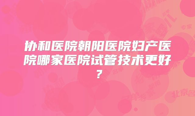 协和医院朝阳医院妇产医院哪家医院试管技术更好?