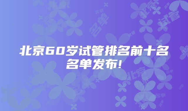 北京60岁试管排名前十名名单发布!