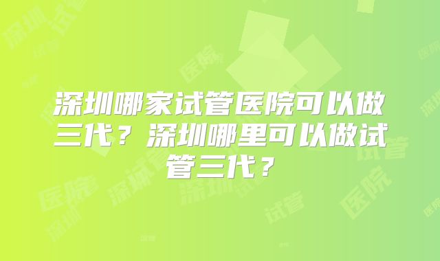 深圳哪家试管医院可以做三代？深圳哪里可以做试管三代？