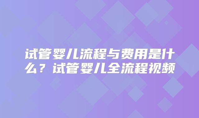 试管婴儿流程与费用是什么?试管婴儿全流程视频
