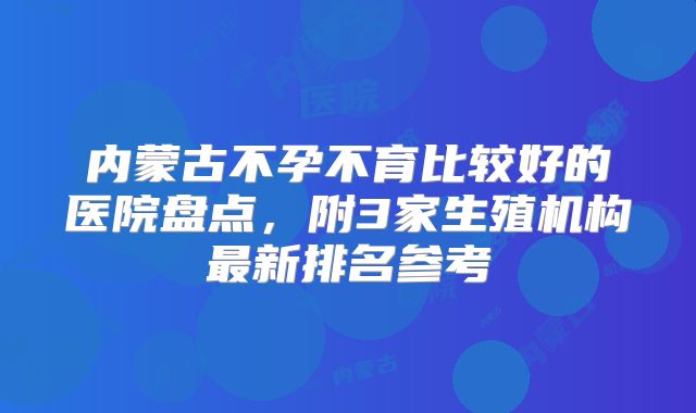 内蒙古不孕不育比较好的医院盘点，附3家生殖机构最新排名参考