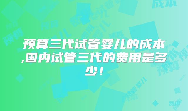 预算三代试管婴儿的成本,国内试管三代的费用是多少！