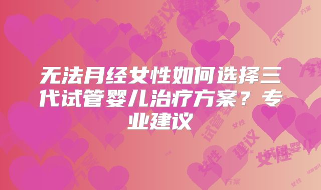 无法月经女性如何选择三代试管婴儿治疗方案？专业建议