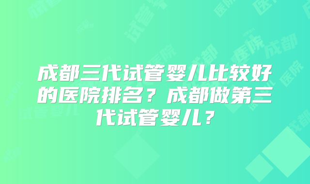 成都三代试管婴儿比较好的医院排名？成都做第三代试管婴儿？