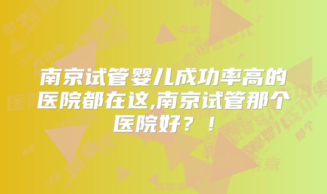 南京试管婴儿成功率高的医院都在这,南京试管那个医院好？！