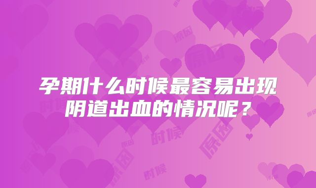 孕期什么时候最容易出现阴道出血的情况呢？