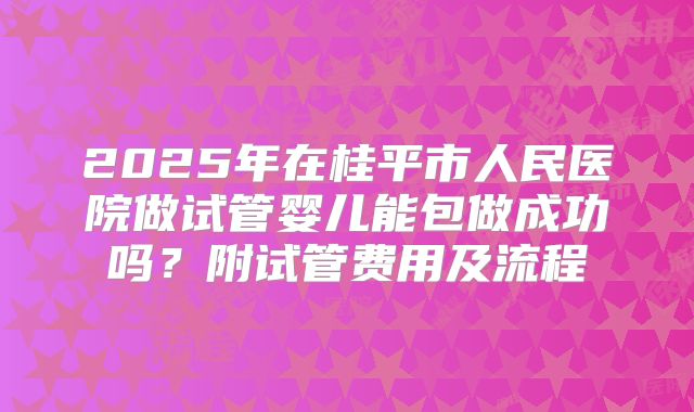 2025年在桂平市人民医院做试管婴儿能包做成功吗？附试管费用及流程