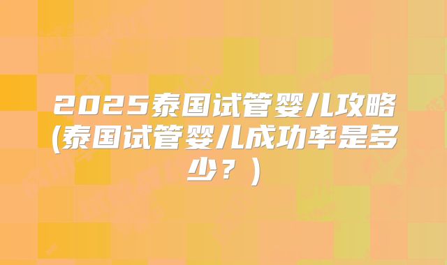 2025泰国试管婴儿攻略(泰国试管婴儿成功率是多少？)