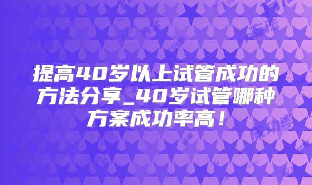 提高40岁以上试管成功的方法分享_40岁试管哪种方案成功率高！