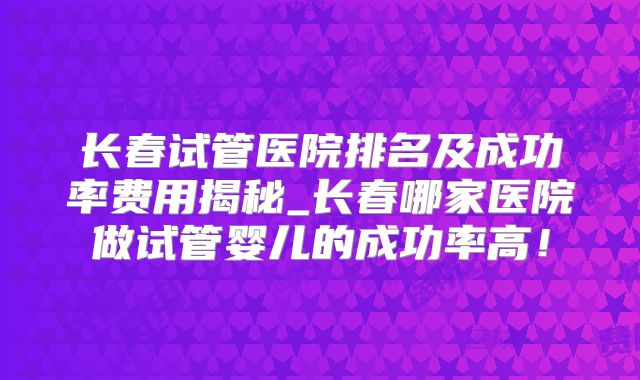 长春试管医院排名及成功率费用揭秘_长春哪家医院做试管婴儿的成功率高！
