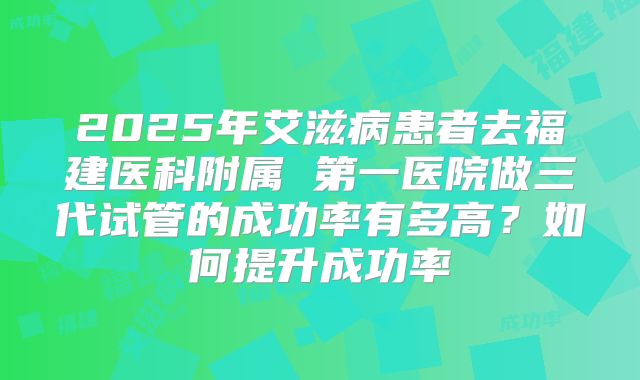 2025年艾滋病患者去福建医科附属 第一医院做三代试管的成功率有多高？如何提升成功率