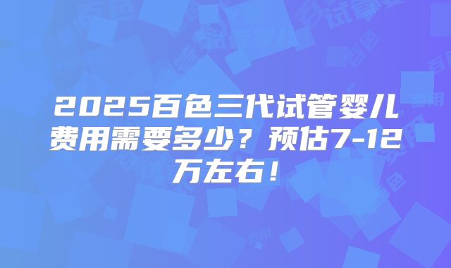 2025百色三代试管婴儿费用需要多少？预估7-12万左右！